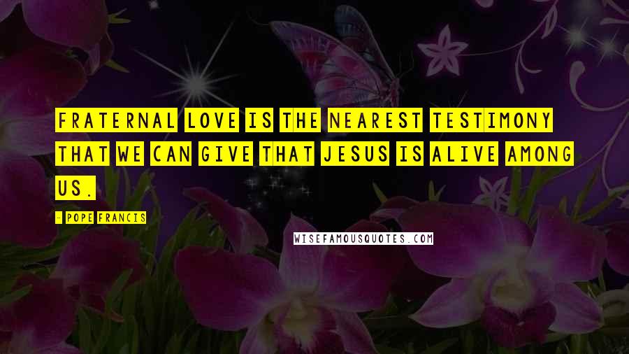 Pope Francis Quotes: Fraternal love is the nearest testimony that we can give that Jesus is alive among us.