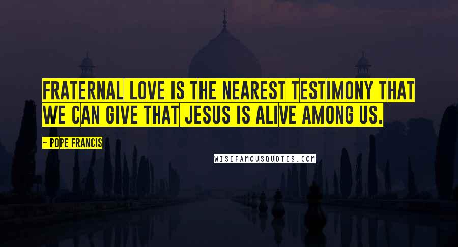 Pope Francis Quotes: Fraternal love is the nearest testimony that we can give that Jesus is alive among us.