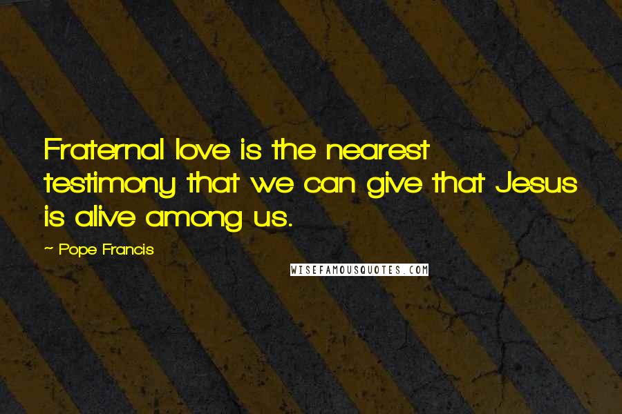 Pope Francis Quotes: Fraternal love is the nearest testimony that we can give that Jesus is alive among us.
