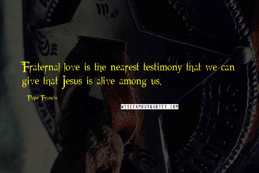 Pope Francis Quotes: Fraternal love is the nearest testimony that we can give that Jesus is alive among us.