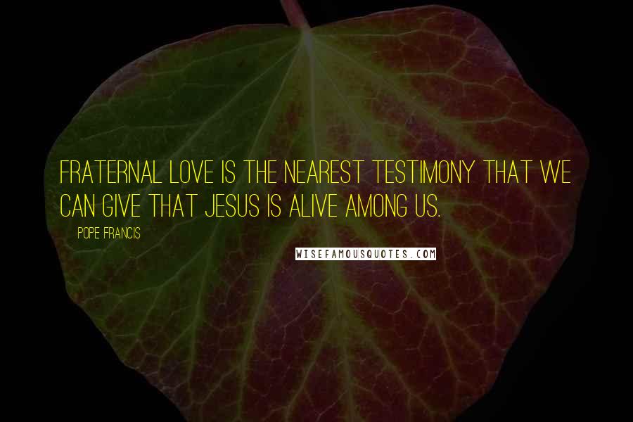 Pope Francis Quotes: Fraternal love is the nearest testimony that we can give that Jesus is alive among us.