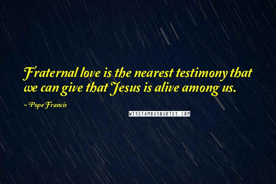 Pope Francis Quotes: Fraternal love is the nearest testimony that we can give that Jesus is alive among us.