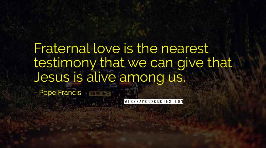 Pope Francis Quotes: Fraternal love is the nearest testimony that we can give that Jesus is alive among us.