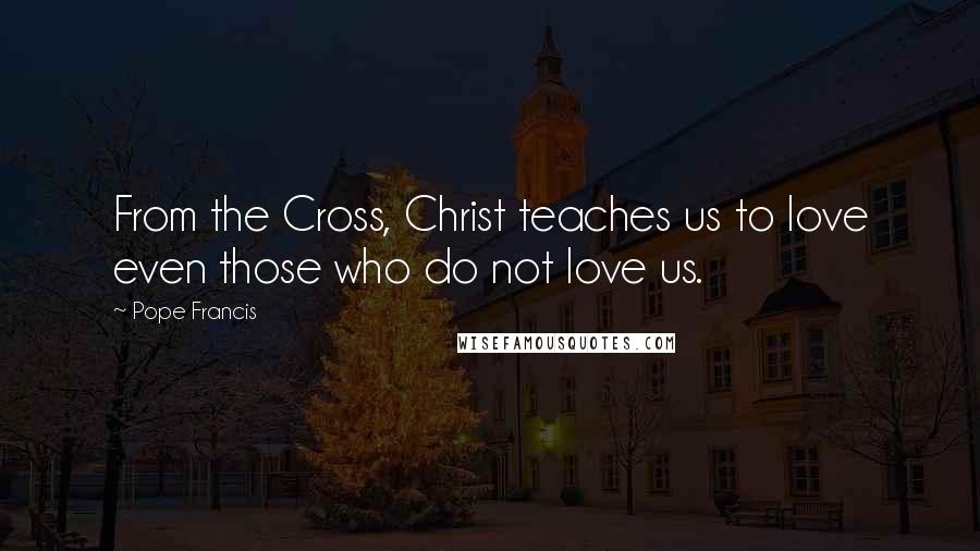 Pope Francis Quotes: From the Cross, Christ teaches us to love even those who do not love us.