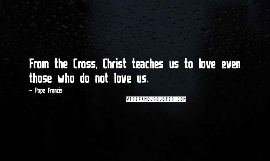 Pope Francis Quotes: From the Cross, Christ teaches us to love even those who do not love us.