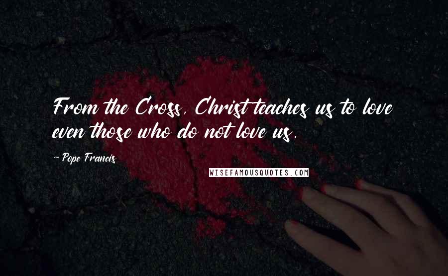 Pope Francis Quotes: From the Cross, Christ teaches us to love even those who do not love us.