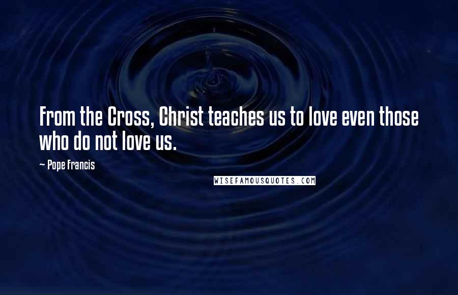Pope Francis Quotes: From the Cross, Christ teaches us to love even those who do not love us.