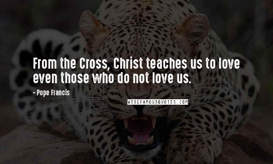 Pope Francis Quotes: From the Cross, Christ teaches us to love even those who do not love us.