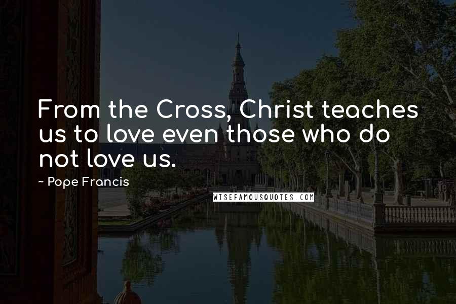 Pope Francis Quotes: From the Cross, Christ teaches us to love even those who do not love us.