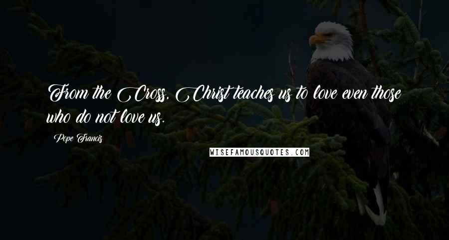 Pope Francis Quotes: From the Cross, Christ teaches us to love even those who do not love us.