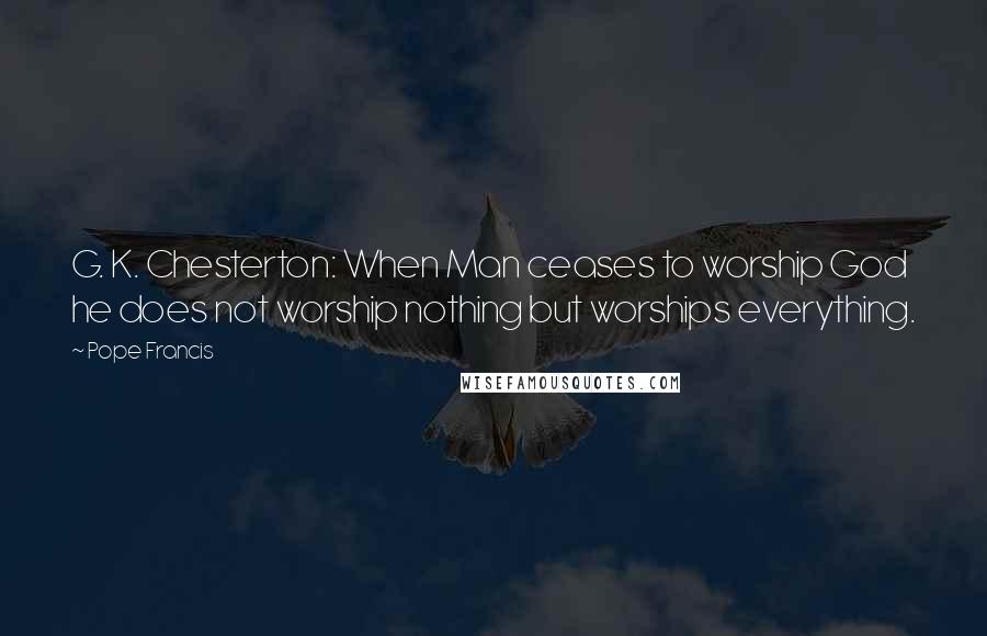 Pope Francis Quotes: G. K. Chesterton: When Man ceases to worship God he does not worship nothing but worships everything.