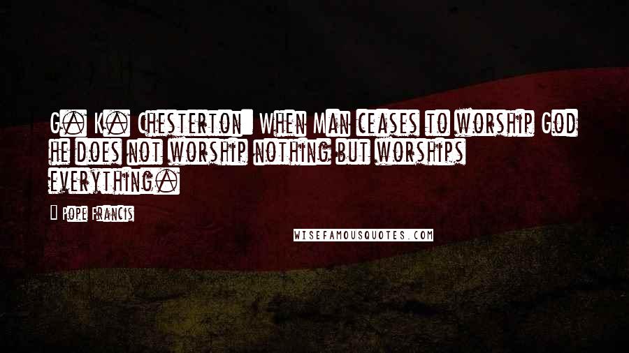 Pope Francis Quotes: G. K. Chesterton: When Man ceases to worship God he does not worship nothing but worships everything.