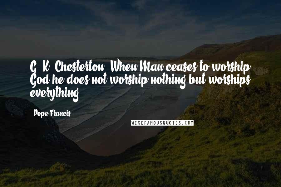 Pope Francis Quotes: G. K. Chesterton: When Man ceases to worship God he does not worship nothing but worships everything.