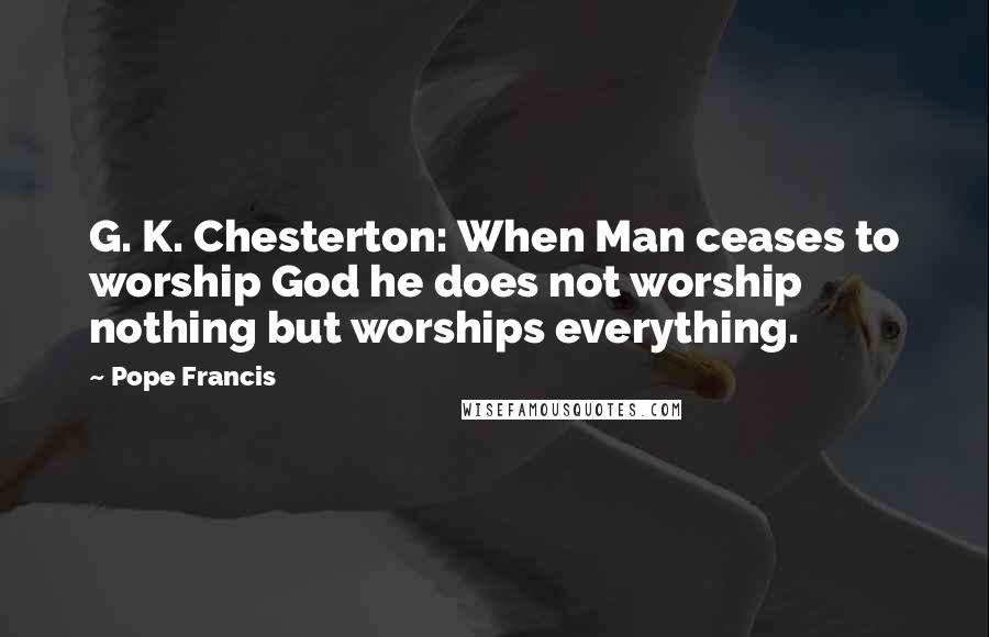 Pope Francis Quotes: G. K. Chesterton: When Man ceases to worship God he does not worship nothing but worships everything.