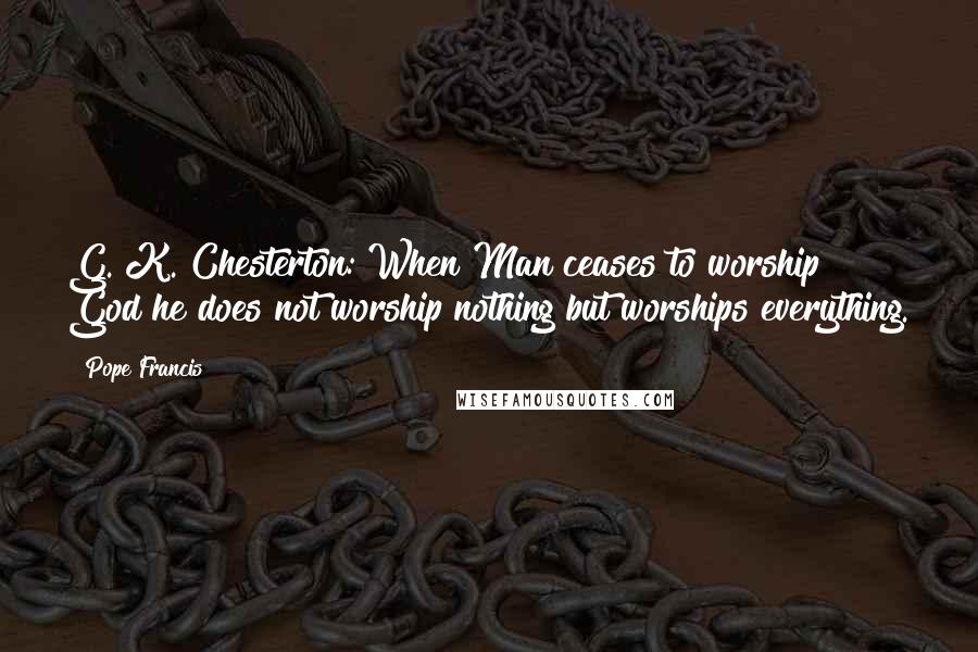 Pope Francis Quotes: G. K. Chesterton: When Man ceases to worship God he does not worship nothing but worships everything.