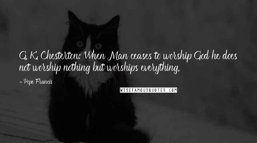 Pope Francis Quotes: G. K. Chesterton: When Man ceases to worship God he does not worship nothing but worships everything.