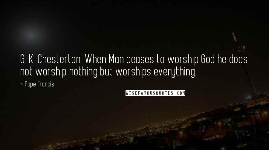 Pope Francis Quotes: G. K. Chesterton: When Man ceases to worship God he does not worship nothing but worships everything.