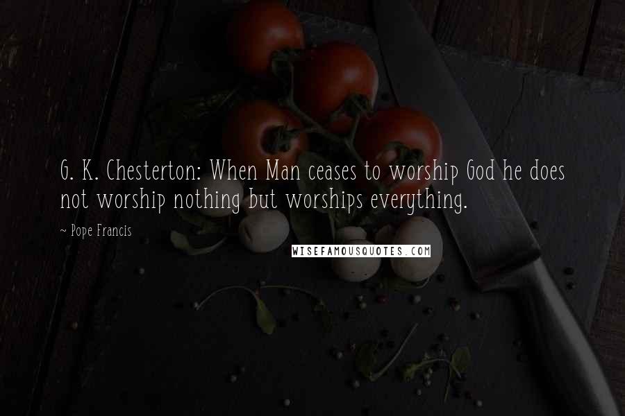 Pope Francis Quotes: G. K. Chesterton: When Man ceases to worship God he does not worship nothing but worships everything.