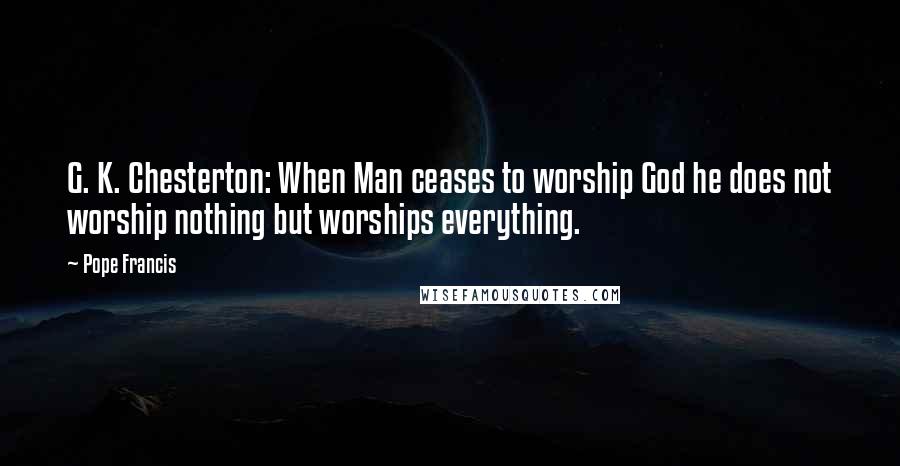 Pope Francis Quotes: G. K. Chesterton: When Man ceases to worship God he does not worship nothing but worships everything.