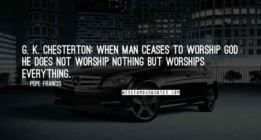 Pope Francis Quotes: G. K. Chesterton: When Man ceases to worship God he does not worship nothing but worships everything.