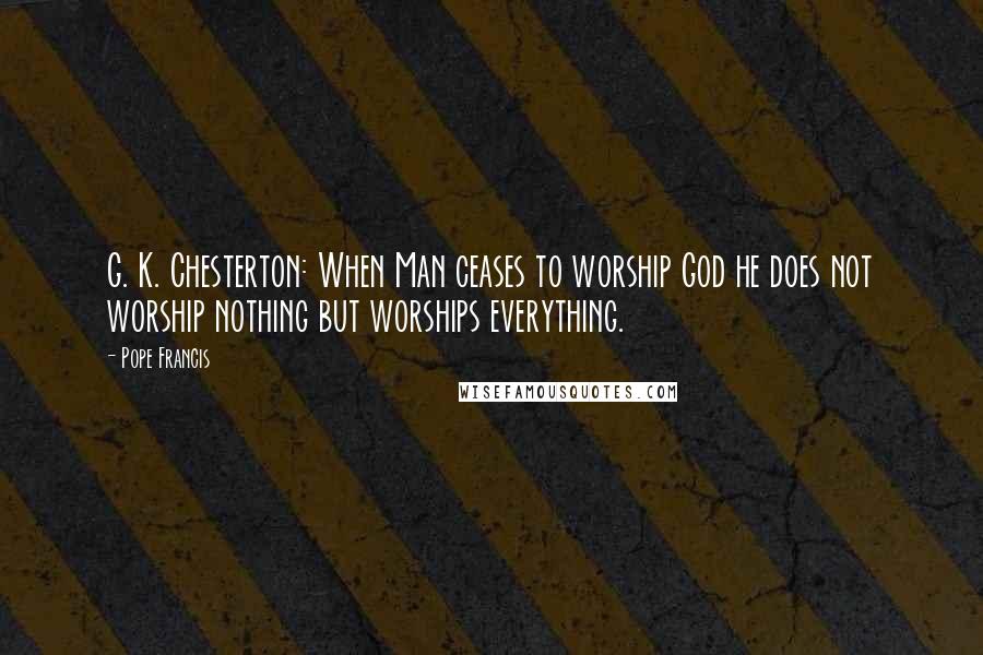 Pope Francis Quotes: G. K. Chesterton: When Man ceases to worship God he does not worship nothing but worships everything.