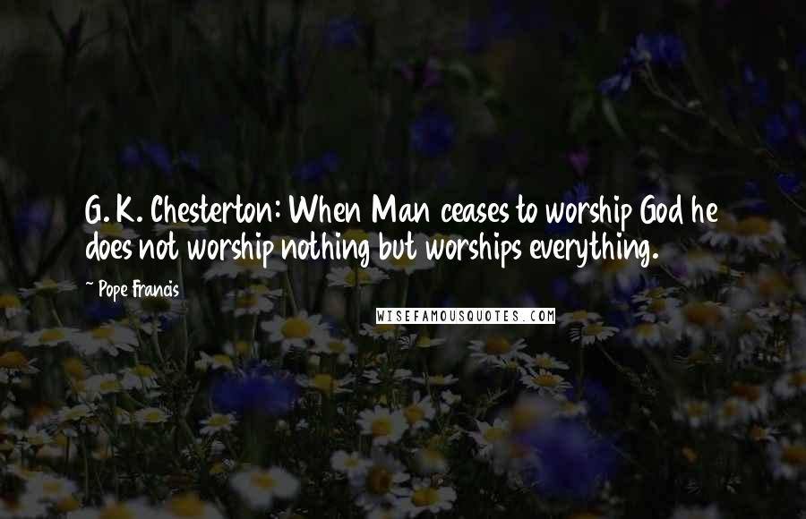 Pope Francis Quotes: G. K. Chesterton: When Man ceases to worship God he does not worship nothing but worships everything.