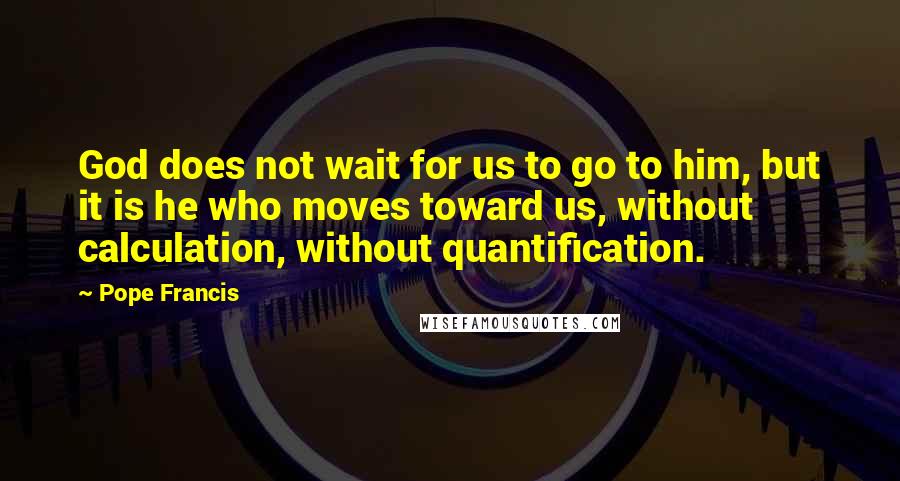 Pope Francis Quotes: God does not wait for us to go to him, but it is he who moves toward us, without calculation, without quantification.