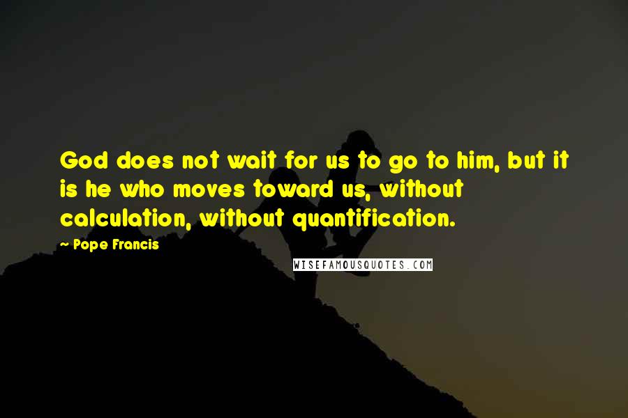 Pope Francis Quotes: God does not wait for us to go to him, but it is he who moves toward us, without calculation, without quantification.