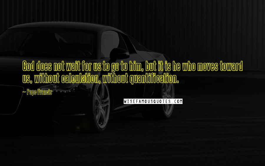 Pope Francis Quotes: God does not wait for us to go to him, but it is he who moves toward us, without calculation, without quantification.