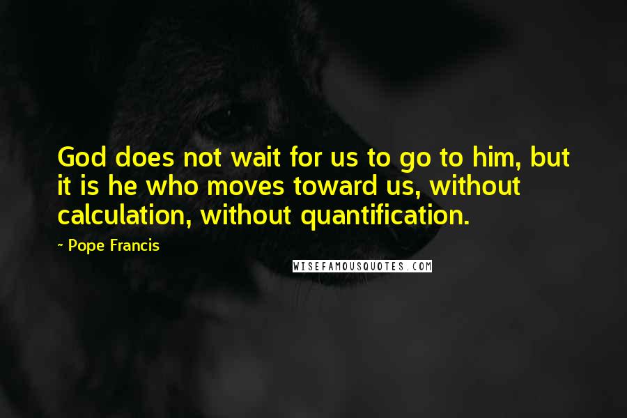 Pope Francis Quotes: God does not wait for us to go to him, but it is he who moves toward us, without calculation, without quantification.