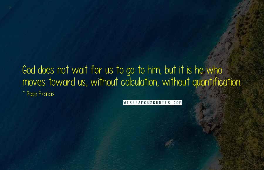 Pope Francis Quotes: God does not wait for us to go to him, but it is he who moves toward us, without calculation, without quantification.