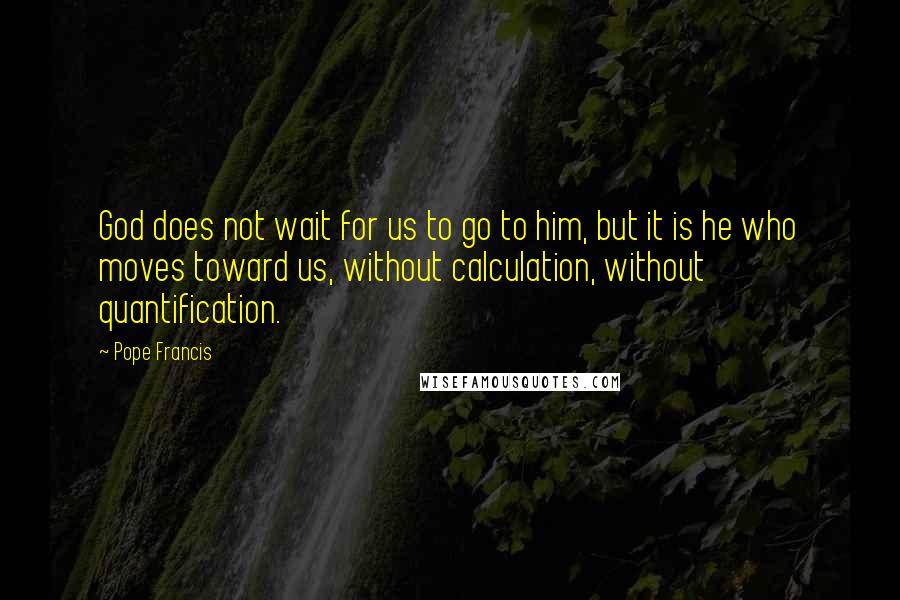 Pope Francis Quotes: God does not wait for us to go to him, but it is he who moves toward us, without calculation, without quantification.