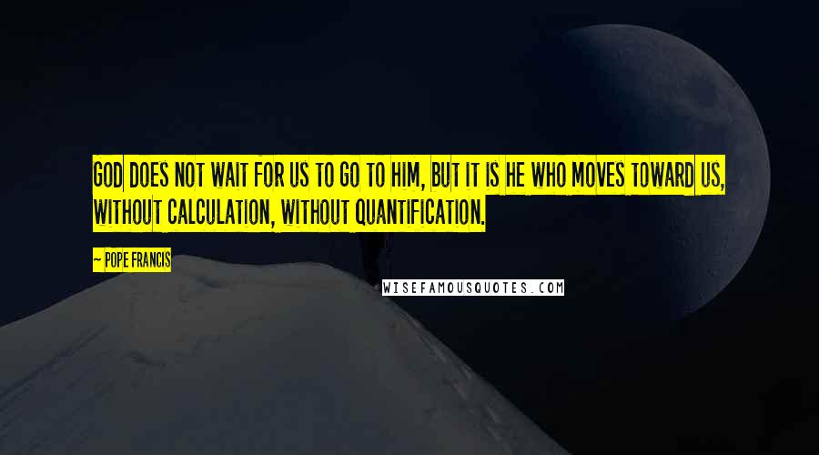 Pope Francis Quotes: God does not wait for us to go to him, but it is he who moves toward us, without calculation, without quantification.