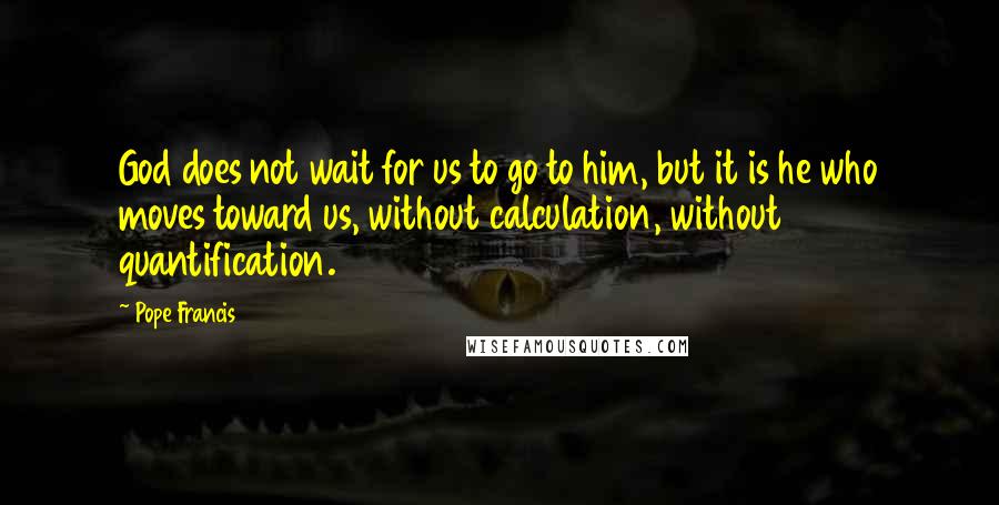 Pope Francis Quotes: God does not wait for us to go to him, but it is he who moves toward us, without calculation, without quantification.