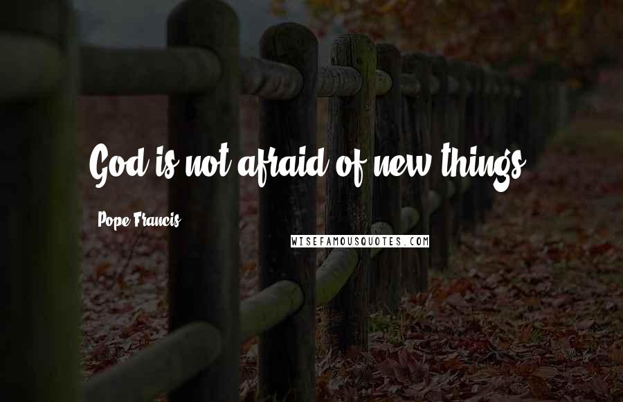 Pope Francis Quotes: God is not afraid of new things.