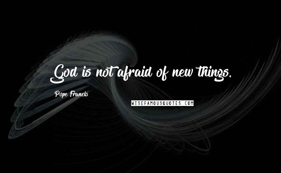 Pope Francis Quotes: God is not afraid of new things.