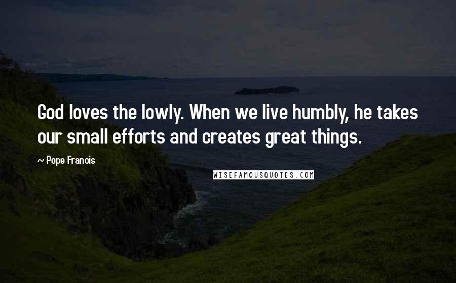 Pope Francis Quotes: God loves the lowly. When we live humbly, he takes our small efforts and creates great things.