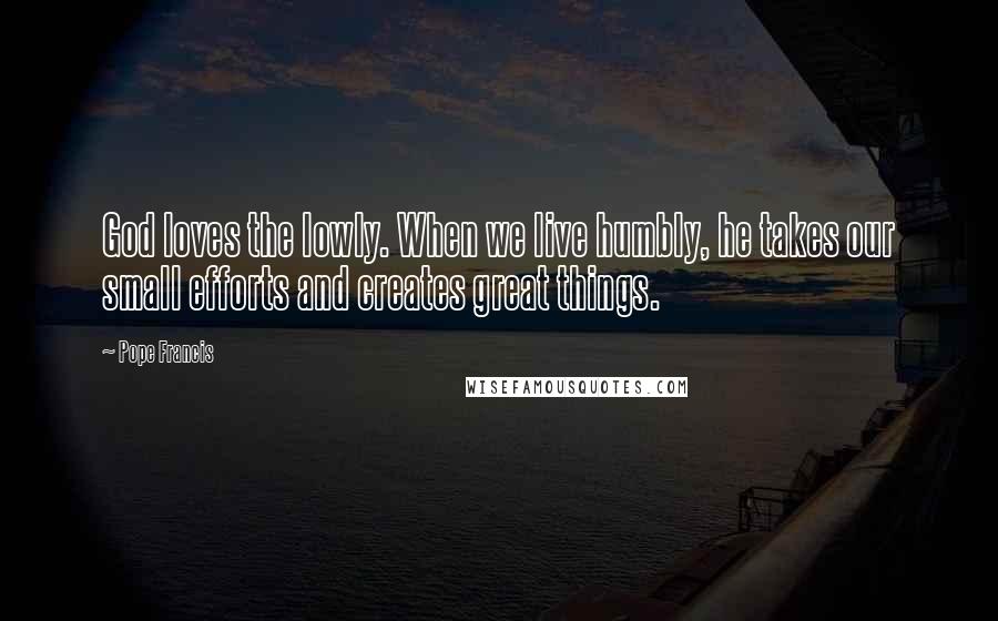 Pope Francis Quotes: God loves the lowly. When we live humbly, he takes our small efforts and creates great things.