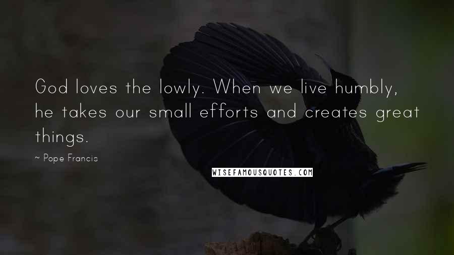 Pope Francis Quotes: God loves the lowly. When we live humbly, he takes our small efforts and creates great things.