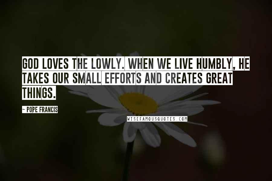 Pope Francis Quotes: God loves the lowly. When we live humbly, he takes our small efforts and creates great things.