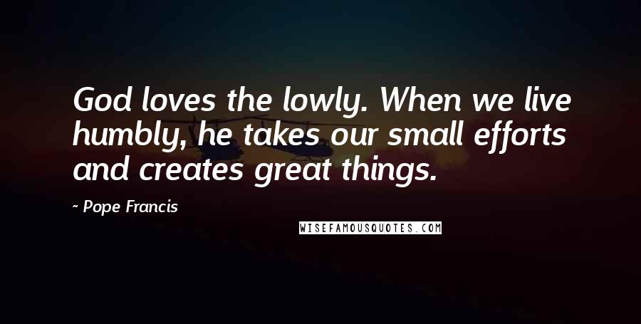 Pope Francis Quotes: God loves the lowly. When we live humbly, he takes our small efforts and creates great things.