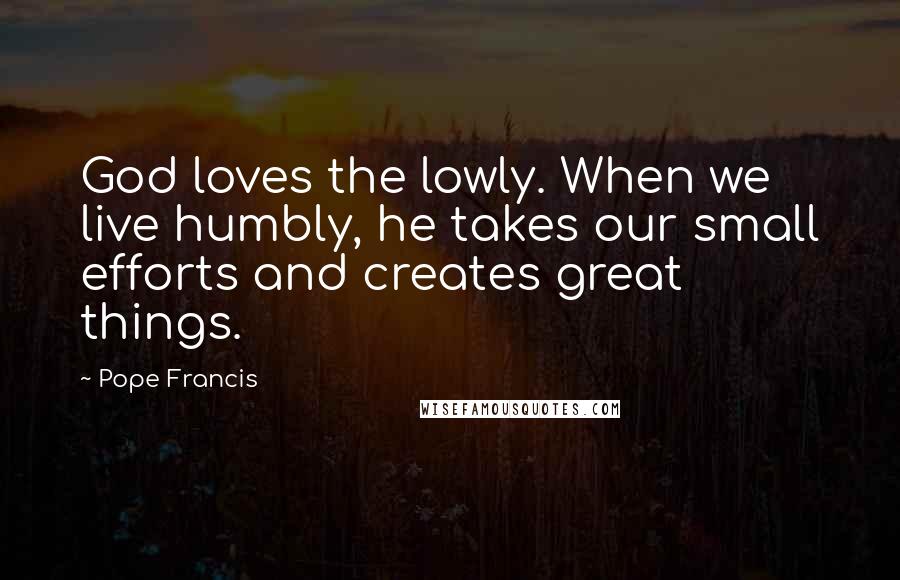 Pope Francis Quotes: God loves the lowly. When we live humbly, he takes our small efforts and creates great things.