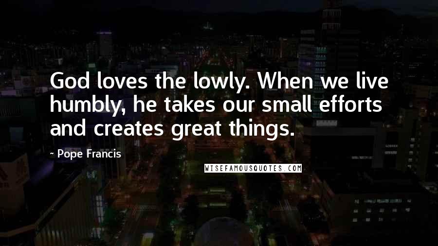 Pope Francis Quotes: God loves the lowly. When we live humbly, he takes our small efforts and creates great things.