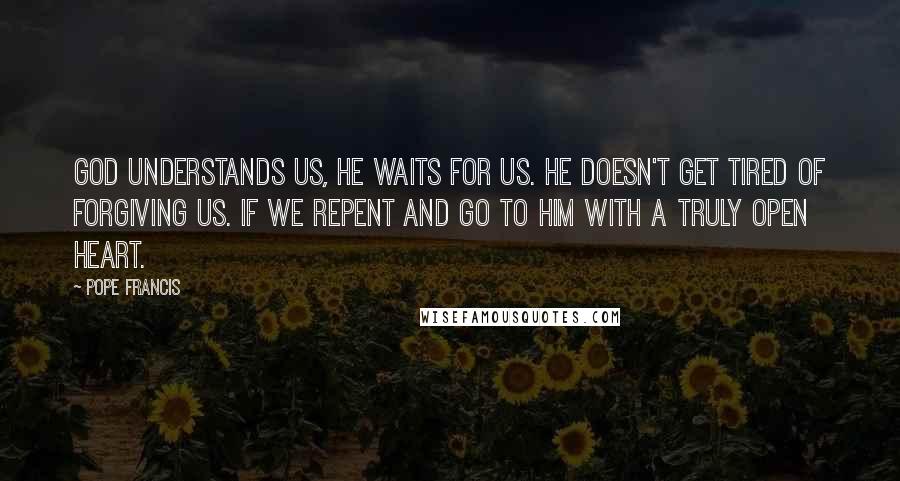 Pope Francis Quotes: God understands us, He waits for us. He doesn't get tired of forgiving us. If we repent and go to him with a truly open heart.