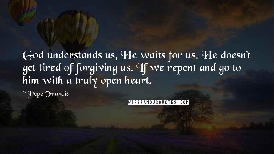 Pope Francis Quotes: God understands us, He waits for us. He doesn't get tired of forgiving us. If we repent and go to him with a truly open heart.