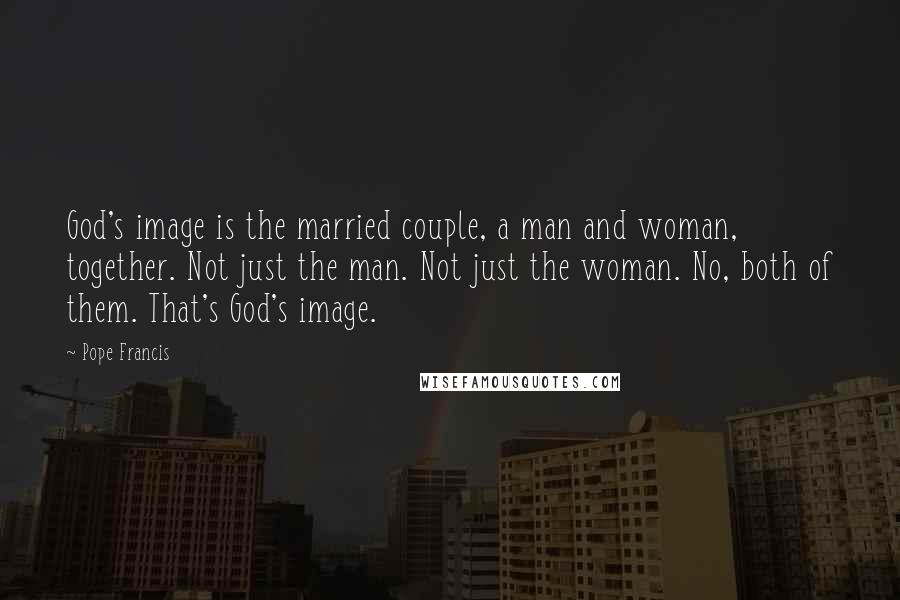 Pope Francis Quotes: God's image is the married couple, a man and woman, together. Not just the man. Not just the woman. No, both of them. That's God's image.