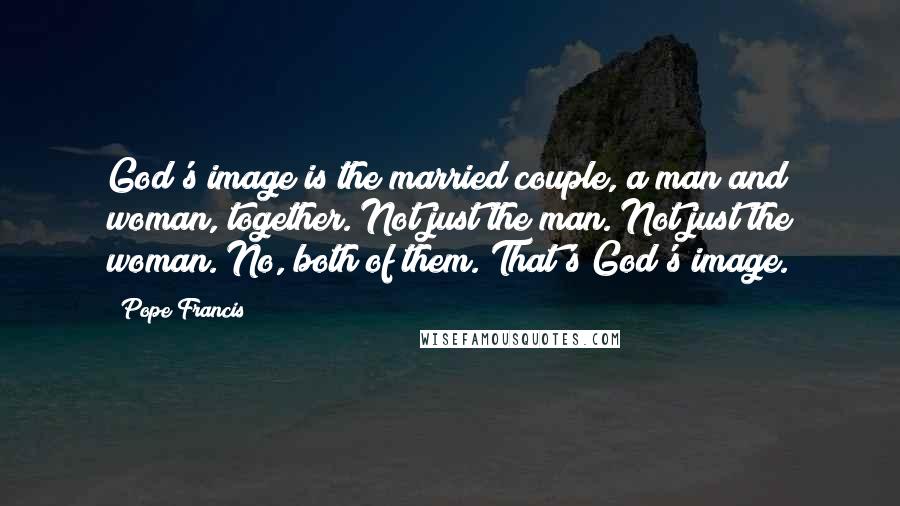 Pope Francis Quotes: God's image is the married couple, a man and woman, together. Not just the man. Not just the woman. No, both of them. That's God's image.