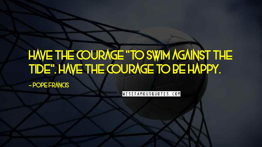 Pope Francis Quotes: Have the courage "to swim against the tide". Have the courage to be happy.