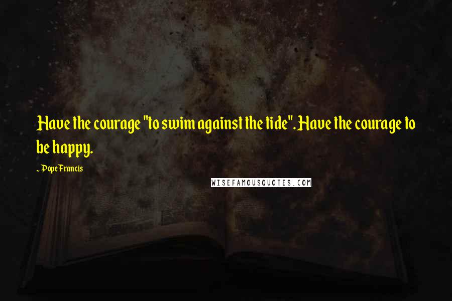 Pope Francis Quotes: Have the courage "to swim against the tide". Have the courage to be happy.