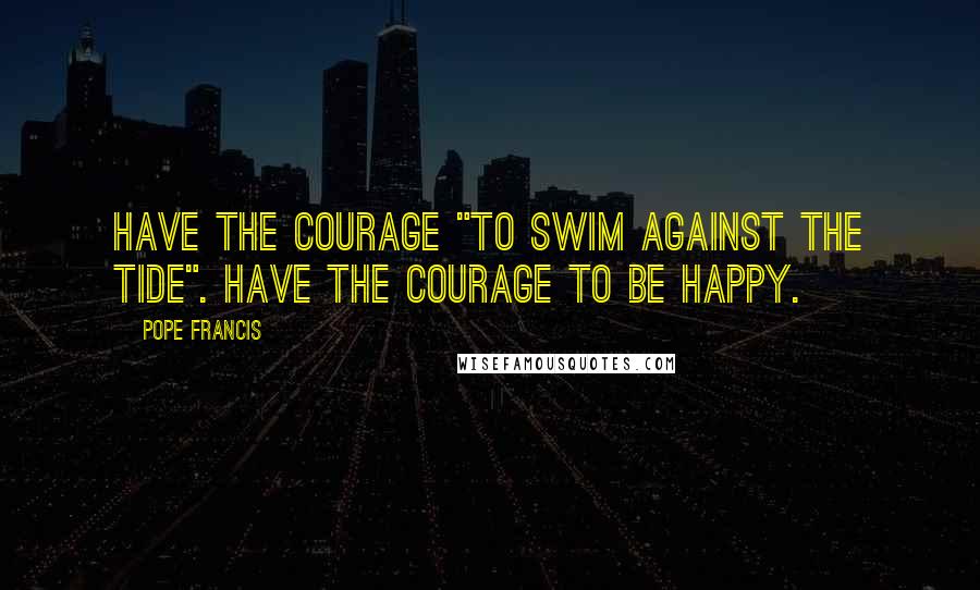 Pope Francis Quotes: Have the courage "to swim against the tide". Have the courage to be happy.